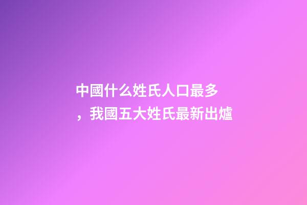 中國什么姓氏人口最多，我國五大姓氏最新出爐